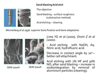 Sand blasting Acid etch
The objective
Sand blasting – surface roughness
(substractive method)
Acid etching – cleaning
SEM 1000X SEM 7000X
Lima YG et al (2000), Orsini Z et al
(2000).
- Acid etching with NaOH, Aq.
Nitric acid, hydrofluoric acid.
Decrease in contact angle by 100 –
better cell attachment.
Acid etching with 1% HF and 30%
NO3 after sand blasting – increase in
osseointegration by removal of
aluminium particles (cleaning).
Wennerberg et al 1996. superior bone fixation and bone adaptation
 
