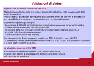 Tendenze dicembre 2014
19
Il quadro dell’economia provinciale nel 2014
Il tessuto imprenditoriale della provincia evidenzia difficoltà diffuse nella maggior parte delle
attività economiche.
Tra i vari settori, gli indicatori dell’industria manifatturiera, anche se con ritmi di crescita non
ancora soddisfacenti, registrano però una dinamica congiunturale positiva.
Si confermano preoccupazioni per:
- il permanere di difficoltà generalizzate nei vari settori nel recuperare performance positive
- la rilevante contrazione della redditività aziendale
- il perdurare della crisi con aggravanti strutturali in alcuni settori (edilizia, trasporti…)
- le criticità nelle dinamiche occupazionali
- la diminuzione dei prestiti alle imprese
Complessivamente, il valore aggiunto prodotto nel 2014 è stimato in calo dell’0,3%
Da evidenziare però un trend in miglioramento rispetto al 2013 (-1,6%) e la prospettiva di tornare
in terreno positivo nel 2015 (+0.6%).
Valutazioni di sintesi
La situazione generale a fine 2014
Il 2014 si sta chiudendo con la fibrillazione dei mercati finanziari,
ma anche con segnali di stabilizzazione dell’economia reale europea
e di forte crescita americana.
 