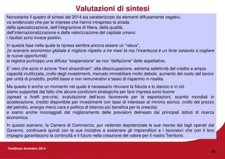 Tendenze dicembre 2014
20
Valutazioni di sintesi
Nonostante il quadro di sintesi del 2014 sia caratterizzato da elementi diffusamente negativi,
va evidenziato che per le imprese che hanno intrapreso la strada
della specializzazione, dell’integrazione di filiera, della qualità,
dell’internazionalizzazione e della valorizzazione del capitale umano
i risultati sono invece positivi.
In questa fase nella quale la ripresa sembra ancora essere un “rebus”,
(lo scenario economico globale è migliore rispetto a tre mesi fa ma l’incertezza è un forte ostacolo a cogliere
le nuove opportunità)
si registra purtroppo una diffusa “sospensione” se non “deflazione” delle aspettative.
E’ vero che sono in azione “freni straordinari”: alta disoccupazione, estrema selettività del credito e ampia
capacità inutilizzata, crollo degli investimenti, mercato immobiliare molto debole, aumento del costo del lavoro
per unità di prodotto, profitti bassi e non remunerativi e tasso di risparmio in risalita.
Ma questo è anche un momento nel quale è necessario ritrovare la fiducia e lo slancio e in ciò
siamo supportati dal fatto che alcune condizioni strategiche per fare impresa sono buone
(spread a livelli pre-crisi, svalutazione dell’euro favorevole per le esportazioni, scambi mondiali in
accelerazione, credito disponibile per investimenti con tassi di interesse al minimo storico, crollo del prezzo
del petrolio, energia meno cara e politica di bilancio più benefica per la crescita)
e siamo anche incoraggiati dal miglioramento delle previsioni delineato dai principali Istituti di ricerca
economica.
In questo scenario, la Camera di Commercio, pur vedendo depotenziate le sue risorse dai tagli operati dal
Governo, continuerà quindi con le sue iniziative a sostenere gli imprenditori e i lavoratori che con il loro
impegno garantiscono la continuità e il futuro nella creazione del valore per il nostro Territorio.
 