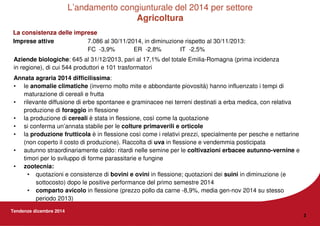 Tendenze dicembre 2014
3
Aziende biologiche: 645 al 31/12/2013, pari al 17,1% del totale Emilia-Romagna (prima incidenza
in regione), di cui 544 produttori e 101 trasformatori
Annata agraria 2014 difficilissima:
• le anomalie climatiche (inverno molto mite e abbondante piovosità) hanno influenzato i tempi di
maturazione di cereali e frutta
• rilevante diffusione di erbe spontanee e graminacee nei terreni destinati a erba medica, con relativa
produzione di foraggio in flessione
• la produzione di cereali è stata in flessione, così come la quotazione
• si conferma un’annata stabile per le colture primaverili e orticole
• la produzione frutticola è in flessione così come i relativi prezzi, specialmente per pesche e nettarine
(non coperto il costo di produzione). Raccolta di uva in flessione e vendemmia posticipata
• autunno straordinariamente caldo: ritardi nelle semine per le coltivazioni erbacee autunno-vernine e
timori per lo sviluppo di forme parassitarie e fungine
• zootecnia:
• quotazioni e consistenze di bovini e ovini in flessione; quotazioni dei suini in diminuzione (e
sottocosto) dopo le positive performance del primo semestre 2014
• comparto avicolo in flessione (prezzo pollo da carne -8,9%, media gen-nov 2014 su stesso
periodo 2013)
L’andamento congiunturale del 2014 per settore
Agricoltura
IT -2,5%ER -2,8%FC -3,9%
7.086 al 30/11/2014, in diminuzione rispetto al 30/11/2013:Imprese attive
La consistenza delle imprese
 