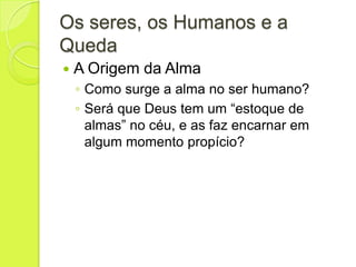 Os seres, os Humanos e a
Queda
 A Origem da Alma
◦ Como surge a alma no ser humano?
◦ Será que Deus tem um “estoque de
almas” no céu, e as faz encarnar em
algum momento propício?
 