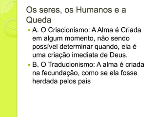 Os seres, os Humanos e a
Queda
 A. O Criacionismo: A Alma é Criada
em algum momento, não sendo
possível determinar quando, ela é
uma criação imediata de Deus.
 B. O Traducionismo: A alma é criada
na fecundação, como se ela fosse
herdada pelos pais
 