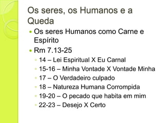 Os seres, os Humanos e a
Queda
 Os seres Humanos como Carne e
Espírito
 Rm 7.13-25
◦ 14 – Lei Espiritual X Eu Carnal
◦ 15-16 – Minha Vontade X Vontade Minha
◦ 17 – O Verdadeiro culpado
◦ 18 – Natureza Humana Corrompida
◦ 19-20 – O pecado que habita em mim
◦ 22-23 – Desejo X Certo
 