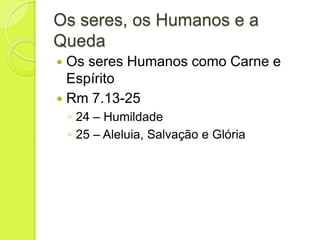 Os seres, os Humanos e a
Queda
 Os seres Humanos como Carne e
Espírito
 Rm 7.13-25
◦ 24 – Humildade
◦ 25 – Aleluia, Salvação e Glória
 