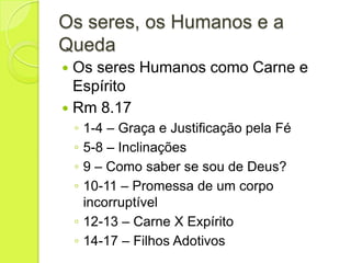 Os seres, os Humanos e a
Queda
 Os seres Humanos como Carne e
Espírito
 Rm 8.17
◦ 1-4 – Graça e Justificação pela Fé
◦ 5-8 – Inclinações
◦ 9 – Como saber se sou de Deus?
◦ 10-11 – Promessa de um corpo
incorruptível
◦ 12-13 – Carne X Expírito
◦ 14-17 – Filhos Adotivos
 