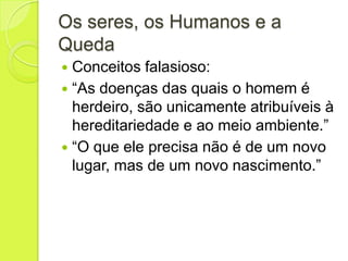 Os seres, os Humanos e a
Queda
 Conceitos falasioso:
 “As doenças das quais o homem é
herdeiro, são unicamente atribuíveis à
hereditariedade e ao meio ambiente.”
 “O que ele precisa não é de um novo
lugar, mas de um novo nascimento.”
 
