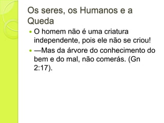 Os seres, os Humanos e a
Queda
 O homem não é uma criatura
independente, pois ele não se criou!
 ―Mas da árvore do conhecimento do
bem e do mal, não comerás. (Gn
2:17).
 