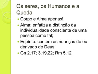 Os seres, os Humanos e a
Queda
 Corpo e Alma apenas!
 Alma: enfatiza a distinção da
individualidade consciente de uma
pessoa como tal;
 Espírito: contém as nuanças do eu
derivado de Deus.
 Gn 2.17; 3.19,22; Rm 5.12
 