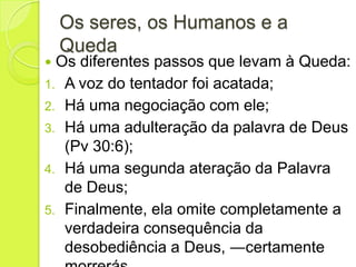 Os seres, os Humanos e a
Queda
 Os diferentes passos que levam à Queda:
1. A voz do tentador foi acatada;
2. Há uma negociação com ele;
3. Há uma adulteração da palavra de Deus
(Pv 30:6);
4. Há uma segunda ateração da Palavra
de Deus;
5. Finalmente, ela omite completamente a
verdadeira consequência da
desobediência a Deus, ―certamente
 