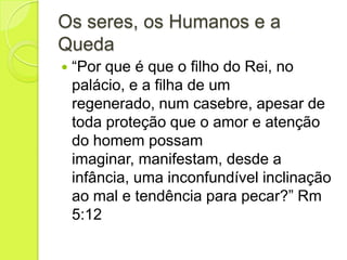 Os seres, os Humanos e a
Queda
 “Por que é que o filho do Rei, no
palácio, e a filha de um
regenerado, num casebre, apesar de
toda proteção que o amor e atenção
do homem possam
imaginar, manifestam, desde a
infância, uma inconfundível inclinação
ao mal e tendência para pecar?” Rm
5:12
 