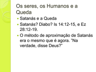 Os seres, os Humanos e a
Queda
 Satanás e a Queda
 Satanás? Diabo? Is 14:12-15, e Ez
28:12-19.
 O método de aproximação de Satanás
era o mesmo que é agora. ”Na
verdade, disse Deus?”
 
