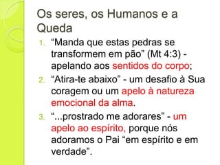 Os seres, os Humanos e a
Queda
1. “Manda que estas pedras se
transformem em pão” (Mt 4:3) -
apelando aos sentidos do corpo;
2. “Atira-te abaixo” - um desafio à Sua
coragem ou um apelo à natureza
emocional da alma.
3. “...prostrado me adorares” - um
apelo ao espírito, porque nós
adoramos o Pai “em espírito e em
verdade”.
 