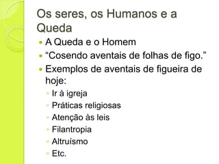 Os seres, os Humanos e a
Queda
 A Queda e o Homem
 “Cosendo aventais de folhas de figo.”
 Exemplos de aventais de figueira de
hoje:
◦ Ir à igreja
◦ Práticas religiosas
◦ Atenção às leis
◦ Filantropia
◦ Altruísmo
◦ Etc.
 