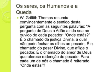 Os seres, os Humanos e a
Queda
 W. Griffith Thomas resumiu
convincentemente o sentido desta
pergunta com as seguintes palavras: “A
pergunta de Deus a Adão ainda soa no
ouvido de cada pecador: “Onde estás?”
É o chamado da justiça Divina, a qual
não pode fechar os olhos ao pecado. É o
chamado do pesar Divino, que aflige o
pecador. É o chamado do amor de Deus
que oferece redenção do pecado. Para
cada um de nós o chamado é reiterado,
“Onde estás”?
 