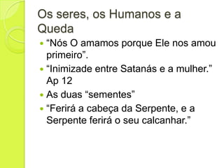 Os seres, os Humanos e a
Queda
 “Nós O amamos porque Ele nos amou
primeiro”.
 “Inimizade entre Satanás e a mulher.”
Ap 12
 As duas “sementes”
 “Ferirá a cabeça da Serpente, e a
Serpente ferirá o seu calcanhar.”
 