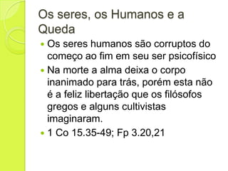 Os seres, os Humanos e a
Queda
 Os seres humanos são corruptos do
começo ao fim em seu ser psicofísico
 Na morte a alma deixa o corpo
inanimado para trás, porém esta não
é a feliz libertação que os filósofos
gregos e alguns cultivistas
imaginaram.
 1 Co 15.35-49; Fp 3.20,21
 