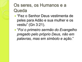 Os seres, os Humanos e a
Queda
 “Fez o Senhor Deus vestimenta de
peles para Adão e sua mulher e os
vestiu” (Gn 3:21).
 “Foi o primeiro sermão do Evangelho
pregado pelo próprio Deus, não em
palavras, mas em símbolo e ação.”
 