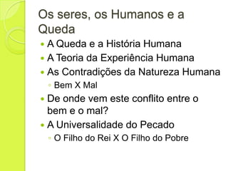 Os seres, os Humanos e a
Queda
 A Queda e a História Humana
 A Teoria da Experiência Humana
 As Contradições da Natureza Humana
◦ Bem X Mal
 De onde vem este conflito entre o
bem e o mal?
 A Universalidade do Pecado
◦ O Filho do Rei X O Filho do Pobre
 