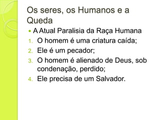 Os seres, os Humanos e a
Queda
 A Atual Paralisia da Raça Humana
1. O homem é uma criatura caída;
2. Ele é um pecador;
3. O homem é alienado de Deus, sob
condenação, perdido;
4. Ele precisa de um Salvador.
 