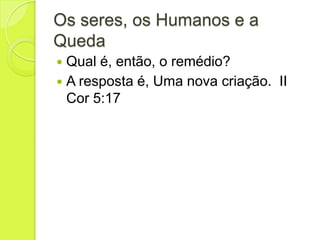 Os seres, os Humanos e a
Queda
 Qual é, então, o remédio?
 A resposta é, Uma nova criação. II
Cor 5:17
 
