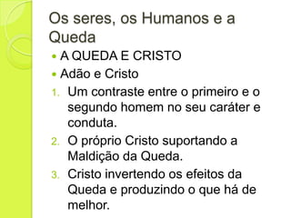 Os seres, os Humanos e a
Queda
 A QUEDA E CRISTO
 Adão e Cristo
1. Um contraste entre o primeiro e o
segundo homem no seu caráter e
conduta.
2. O próprio Cristo suportando a
Maldição da Queda.
3. Cristo invertendo os efeitos da
Queda e produzindo o que há de
melhor.
 
