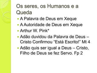 Os seres, os Humanos e a
Queda
 A Palavra de Deus em Xeque
 A Autoridade de Deus em Xeque
 Arthur W. Pink*
 Adão duvidou da Palavra de Deus –
Cristo Confirmou “Está Escrito!” Mt 4
 Adão quis ser igual a Deus – Cristo,
Filho de Deus se fez Servo. Fp 2
 