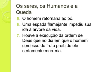 Os seres, os Humanos e a
Queda
5. O homem retornaria ao pó.
6. Uma espada flamejante impediu sua
ida à árvore da vida.
7. Houve a execução da ordem de
Deus que no dia em que o homem
comesse do fruto proibido ele
certamente morreria.
 