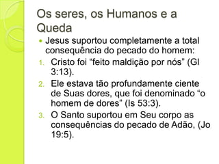 Os seres, os Humanos e a
Queda
 Jesus suportou completamente a total
consequência do pecado do homem:
1. Cristo foi “feito maldição por nós” (Gl
3:13).
2. Ele estava tão profundamente ciente
de Suas dores, que foi denominado “o
homem de dores” (Is 53:3).
3. O Santo suportou em Seu corpo as
consequências do pecado de Adão, (Jo
19:5).
 
