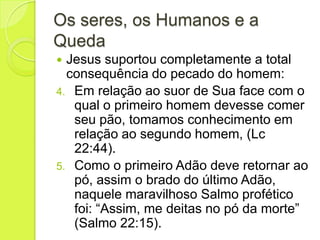 Os seres, os Humanos e a
Queda
 Jesus suportou completamente a total
consequência do pecado do homem:
4. Em relação ao suor de Sua face com o
qual o primeiro homem devesse comer
seu pão, tomamos conhecimento em
relação ao segundo homem, (Lc
22:44).
5. Como o primeiro Adão deve retornar ao
pó, assim o brado do último Adão,
naquele maravilhoso Salmo profético
foi: “Assim, me deitas no pó da morte”
(Salmo 22:15).
 