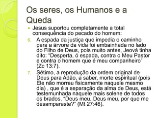 Os seres, os Humanos e a
Queda
 Jesus suportou completamente a total
consequência do pecado do homem:
6. A espada da justiça que impedia o caminho
para a árvore da vida foi embainhada no lado
do Filho de Deus, pois muito antes, Jeová tinha
dito: “Desperta, ó espada, contra o Meu Pastor
e contra o homem que é meu companheiro”
(Zc 13:7).
7. Sétimo, a reprodução da ordem original de
Deus para Adão, a saber, morte espiritual (pois
Ele não morreu fisicamente naquele mesmo
dia) , que é a separação da alma de Deus, está
testemunhada naquele mais solene de todos
os brados, “Deus meu, Deus meu, por que me
desamparaste?” (Mt 27:46).
 