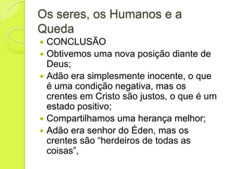 Os seres, os Humanos e a
Queda
 CONCLUSÃO
 Obtivemos uma nova posição diante de
Deus;
 Adão era simplesmente inocente, o que
é uma condição negativa, mas os
crentes em Cristo são justos, o que é um
estado positivo;
 Compartilhamos uma herança melhor;
 Adão era senhor do Éden, mas os
crentes são “herdeiros de todas as
coisas”,
 
