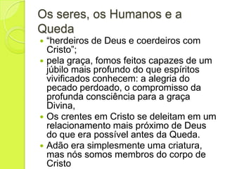 Os seres, os Humanos e a
Queda
 “herdeiros de Deus e coerdeiros com
Cristo”;
 pela graça, fomos feitos capazes de um
júbilo mais profundo do que espíritos
vivificados conhecem: a alegria do
pecado perdoado, o compromisso da
profunda consciência para a graça
Divina,
 Os crentes em Cristo se deleitam em um
relacionamento mais próximo de Deus
do que era possível antes da Queda.
 Adão era simplesmente uma criatura,
mas nós somos membros do corpo de
Cristo
 