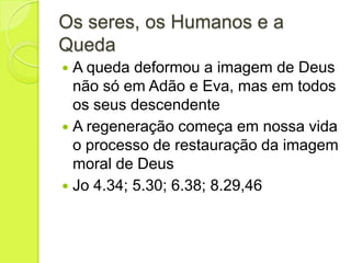 Os seres, os Humanos e a
Queda
 A queda deformou a imagem de Deus
não só em Adão e Eva, mas em todos
os seus descendente
 A regeneração começa em nossa vida
o processo de restauração da imagem
moral de Deus
 Jo 4.34; 5.30; 6.38; 8.29,46
 