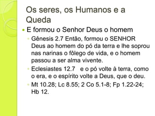 Os seres, os Humanos e a
Queda
 E formou o Senhor Deus o homem
◦ Gênesis 2.7 Então, formou o SENHOR
Deus ao homem do pó da terra e lhe soprou
nas narinas o fôlego de vida, e o homem
passou a ser alma vivente.
◦ Eclesiastes 12.7 e o pó volte à terra, como
o era, e o espírito volte a Deus, que o deu.
◦ Mt 10.28; Lc 8.55; 2 Co 5.1-8; Fp 1.22-24;
Hb 12.
 