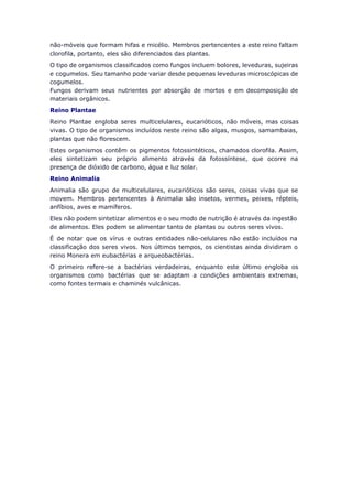 não-móveis que formam hifas e micélio. Membros pertencentes a este reino faltam
clorofila, portanto, eles são diferenciados das plantas.
O tipo de organismos classificados como fungos incluem bolores, leveduras, sujeiras
e cogumelos. Seu tamanho pode variar desde pequenas leveduras microscópicas de
cogumelos.
Fungos derivam seus nutrientes por absorção de mortos e em decomposição de
materiais orgânicos.
Reino Plantae
Reino Plantae engloba seres multicelulares, eucarióticos, não móveis, mas coisas
vivas. O tipo de organismos incluídos neste reino são algas, musgos, samambaias,
plantas que não florescem.
Estes organismos contêm os pigmentos fotossintéticos, chamados clorofila. Assim,
eles sintetizam seu próprio alimento através da fotossíntese, que ocorre na
presença de dióxido de carbono, água e luz solar.
Reino Animalia
Animalia são grupo de multicelulares, eucarióticos são seres, coisas vivas que se
movem. Membros pertencentes à Animalia são insetos, vermes, peixes, répteis,
anfíbios, aves e mamíferos.
Eles não podem sintetizar alimentos e o seu modo de nutrição é através da ingestão
de alimentos. Eles podem se alimentar tanto de plantas ou outros seres vivos.
É de notar que os vírus e outras entidades não-celulares não estão incluídos na
classificação dos seres vivos. Nos últimos tempos, os cientistas ainda dividiram o
reino Monera em eubactérias e arqueobactérias.
O primeiro refere-se a bactérias verdadeiras, enquanto este último engloba os
organismos como bactérias que se adaptam a condições ambientais extremas,
como fontes termais e chaminés vulcânicas.
 