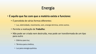 Energia
• É aquilo que faz com que a matéria exista e funcione:
• É percebida de várias formas diferentes:
• Luz, eletricidade, movimento, som, energia térmica, entre outros.
• Permite a realização de Trabalho:
• Não pode ser criada nem destruída, mas pode ser transformada de um tipo
para outro
• Elétrica para luz;
• Térmica para cinética;
• Luz para energia química.
 