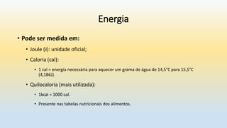 Energia
• Pode ser medida em:
• Joule (J): unidade oficial;
• Caloria (cal):
• 1 cal = energia necessária para aquecer um grama de água de 14,5°C para 15,5°C
(4,186J).
• Quilocaloria (mais utilizada):
• 1kcal = 1000 cal.
• Presente nas tabelas nutricionais dos alimentos.
 