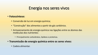 Energia nos seres vivos
• Fotossíntese:
• Conversão de luz em energia química;
• “Construção” dos alimentos a partir do gás carbônico.
• Armazenamento de energia química nas ligações entre os átomos das
moléculas dos nutrientes:
• Principalmente carboidratos, lipídeos e proteínas.
• Transmissão de energia química entre os seres vivos:
• Cadeia alimentar.
 