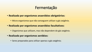 Fermentação
• Realizada por organismos anaeróbios obrigatórios:
• Micro-organismos que não conseguem utilizar o gás oxigênio.
• Realizada por organismos anaeróbios facultativos:
• Organismos que utilizam, mas não dependem do gás oxigênio.
• Realizada por organismos aeróbios:
• Seres preparados para utilizar apenas o gás oxigênio;
 