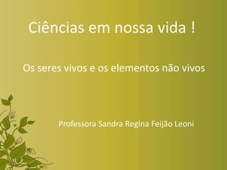 Ciências em nossa vida !
Os seres vivos e os elementos não vivos
Professora Sandra Regina Feijão Leoni
 