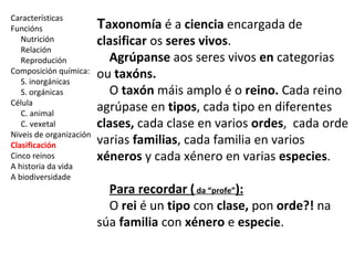 Características 
Funcións 
Nutrición 
Relación 
Reprodución 
Composición química: 
S. inorgánicas 
S. orgánicas 
Célula 
C. animal 
C. vexetal 
Niveis de organización 
Clasificación 
Cinco reinos 
A historia da vida 
A biodiversidade 
Taxonomía é a ciencia encargada de 
clasificar os seres vivos. 
Agrúpanse aos seres vivos en categorias 
ou taxóns. 
O taxón máis amplo é o reino. Cada reino 
agrúpase en tipos, cada tipo en diferentes 
clases, cada clase en varios ordes, cada orde 
varias familias, cada familia en varios 
xéneros y cada xénero en varias especies. 
Para recordar ( da “profe”): 
O rei é un tipo con clase, pon orde?! na 
súa familia con xénero e especie. 
 