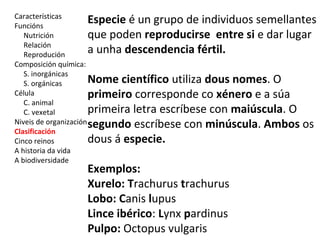 Características 
Funcións 
Nutrición 
Relación 
Reprodución 
Composición química: 
S. inorgánicas 
S. orgánicas 
Célula 
C. animal 
C. vexetal 
Niveis de organización 
Clasificación 
Cinco reinos 
A historia da vida 
A biodiversidade 
Especie é un grupo de individuos semellantes 
que poden reproducirse entre si e dar lugar 
a unha descendencia fértil. 
Nome científico utiliza dous nomes. O 
primeiro corresponde co xénero e a súa 
primeira letra escríbese con maiúscula. O 
segundo escríbese con minúscula. Ambos os 
dous á especie. 
Exemplos: 
Xurelo: Trachurus trachurus 
Lobo: Canis lupus 
Lince ibérico: Lynx pardinus 
Pulpo: Octopus vulgaris 
 