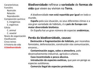 Características 
Funcións 
Nutrición 
Relación 
Reprodución 
Composición química: 
S. inorgánicas 
S. orgánicas 
Célula 
C. animal 
C. vexetal 
Niveis de organización 
Clasificación 
Cinco reinos 
A historia da vida 
A biodiversidade 
Biodiversidade refírese a variedade de formas de 
vida que viven ou viviron na Terra. 
A biodiversidade non está repartida por igual en toda o 
mundo. 
España pola súa situación, os seus diferentes climas e a 
súa gran variedade de hábitats, é o país de Europa con 
maior diversidade biolóxica. 
En España hai un gran número de especies endémicas. 
Perda da biodiversidade, causas: 
Destrución e fragmentación de hábitats, por incendios 
forestales, deforestación, construción vías comunicación, 
encoros… 
Contaminación augas, solos e atmosfera, polo 
desenvolvemento industrial, agrícola e urbano. 
Caza incontrolada e pesca abusiva. 
Introdución de especies exóticas, que pon en perigo as 
especies autótonas. 
Comercio ilegal de especies protexidas. 
 