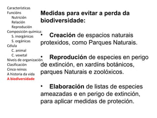 Características 
Funcións 
Nutrición 
Relación 
Reprodución 
Composición química: 
S. inorgánicas 
S. orgánicas 
Célula 
C. animal 
C. vexetal 
Niveis de organización 
Clasificación 
Cinco reinos 
A historia da vida 
A biodiversidade 
Medidas para evitar a perda da 
biodiversidade: 
• Creación de espacios naturais 
protexidos, como Parques Naturais. 
• Reprodución de especies en perigo 
de extinción, en xardíns botánicos, 
parques Naturais e zoolóxicos. 
• Elaboración de listas de especies 
ameazadas e en perigo de extinción, 
para aplicar medidas de proteción. 
