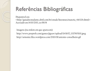 Referências Bibliográficas
Disponível em:
<<http://guiadoestudante.abril.com.br/estude/literatura/materia_416328.shtml>>
Acessado em 14/10/2013, às 08:04
Imagens (na ordem em que aparecem)
http://www.proprofs.com/games/jigsaw/upload/1143652_1337905101.jpeg

http://armonte.files.wordpress.com/2010/08/antonio-conselheiro.gif

 