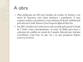 A obra




Obra publicada em 1902 por Euclides da Cunha, Os Sertões é um
misto de literatura com relato histórico e jornalístico. É uma
resposta realista e pessimista à visão ufanista do Brasil, simbolizada
pela obra do Conde Afonso Celso Porque me Ufano do Meu País.
Em 1897, Euclides da Cunha havia sido enviado pelo jornal O Estado
de S. Paulo, como correspondente, ao norte da Bahia para fazer a
cobertura do conflito no arraial de Canudos, liderado por Antônio
Conselheiro. Com base no que viu e no que pesquisou depois,
escreveu seu livro.

 