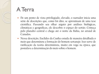 A Terra




De um ponto de vista privilegiado, elevado, o narrador inicia uma
série de descrições que, como foi dito, se aproximam de uma tese
científica. Passando seu olhar arguto por análises biológicas,
climáticas e geográficas, ele descobre o espaço do sertão. Começa
pelo planalto central e chega até o norte da Bahia, no arraial de
Canudos.
Nessa descrição, Euclides da Cunha estuda de maneira detalhada o
meio que determinou a formação do homem sertanejo. Isso serve de
ratificação da teoria determinista, muito em voga na época, que
postulava a determinação do meio sobre o homem.

 