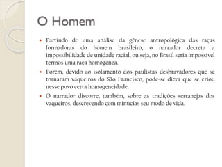 O Homem






Partindo de uma análise da gênese antropológica das raças
formadoras do homem brasileiro, o narrador decreta a
impossibilidade de unidade racial, ou seja, no Brasil seria impossível
termos uma raça homogênea.
Porém, devido ao isolamento dos paulistas desbravadores que se
tornaram vaqueiros do São Francisco, pode-se dizer que se criou
nesse povo certa homogeneidade.
O narrador discorre, também, sobre as tradições sertanejas dos
vaqueiros, descrevendo com minúcias seu modo de vida.

 
