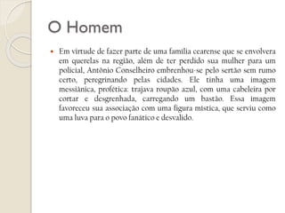 O Homem


Em virtude de fazer parte de uma família cearense que se envolvera
em querelas na região, além de ter perdido sua mulher para um
policial, Antônio Conselheiro embrenhou-se pelo sertão sem rumo
certo, peregrinando pelas cidades. Ele tinha uma imagem
messiânica, profética: trajava roupão azul, com uma cabeleira por
cortar e desgrenhada, carregando um bastão. Essa imagem
favoreceu sua associação com uma figura mística, que serviu como
uma luva para o povo fanático e desvalido.

 