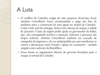 A Luta




O conflito de Canudos surgiu de uma pequena desavença local.
Antônio Conselheiro havia encomendado e pago um lote de
madeiras para a construção de uma igreja no arraial de Canudos.
Como o lote não foi entregue, houve uma ameaça de ataque à cidade
de Juazeiro. O juiz da região pediu ajuda ao governador da Bahia,
que, não conseguindo resolver a situação, solicitou a presença das
tropas federais. Antônio Conselheiro também era acusado de
sonegador de impostos e de ser antirrepublicano, por manifestar-se
contra a dissociação entre Estado e Igreja no casamento – medida
surgida com o advento da República.
Esses foram os argumentos oficiais do governo brasileiro para o
ataque ao arraial de Canudos.

 
